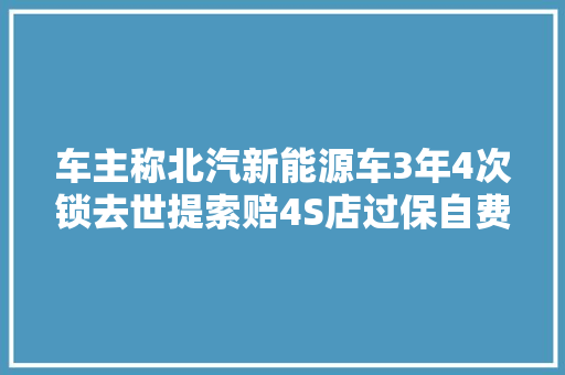车主称北汽新能源车3年4次锁去世提索赔4S店过保自费修