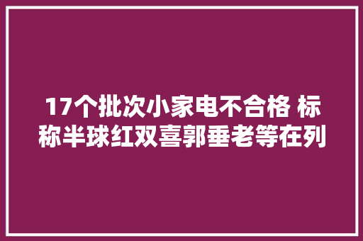17个批次小家电不合格 标称半球红双喜郭垂老等在列