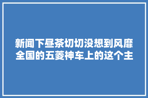 新闻下昼茶切切没想到风靡全国的五菱神车上的这个主要配件竟产自玉林