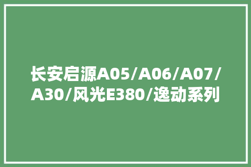 长安启源A05/A06/A07/A30/风光E380/逸动系列电路图册与维修手册