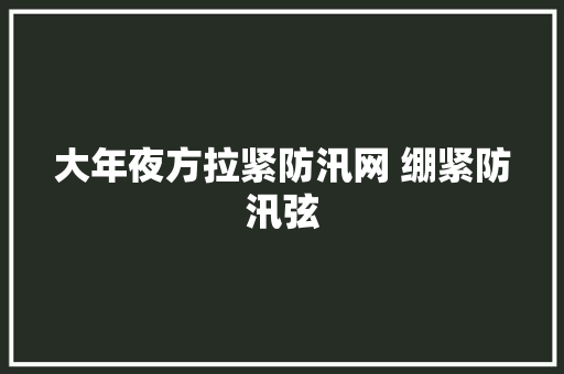 大年夜方拉紧防汛网 绷紧防汛弦