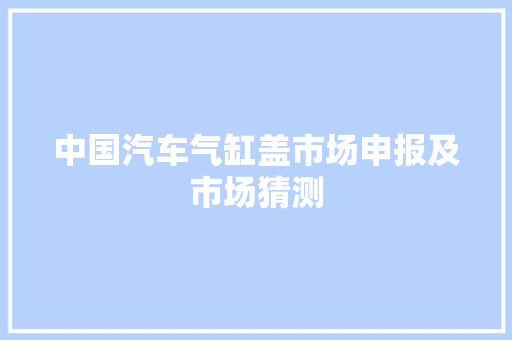中国汽车气缸盖市场申报及市场猜测
