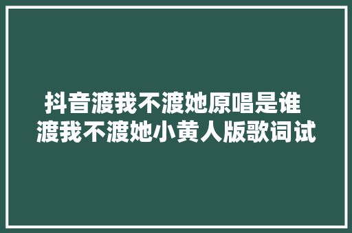 抖音渡我不渡她原唱是谁 渡我不渡她小黄人版歌词试听地址
