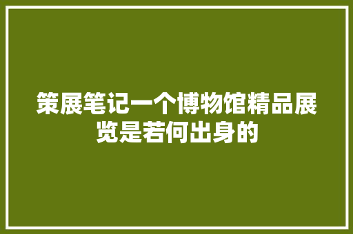 策展笔记一个博物馆精品展览是若何出身的