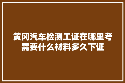 黄冈汽车检测工证在哪里考需要什么材料多久下证