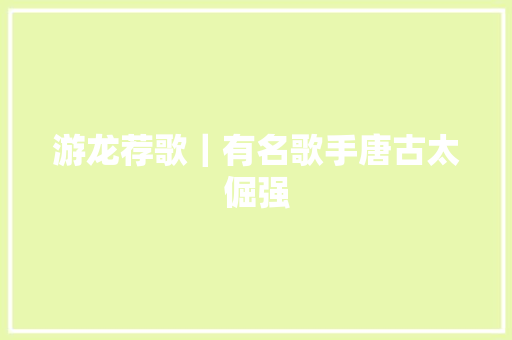 游龙荐歌｜有名歌手唐古太倔强