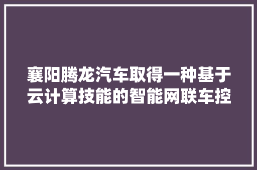 襄阳腾龙汽车取得一种基于云计算技能的智能网联车控制系统专利提高车辆的载客效率降低行驶成本
