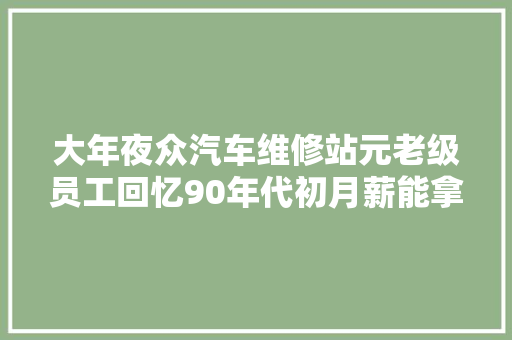 大年夜众汽车维修站元老级员工回忆90年代初月薪能拿到1000多元