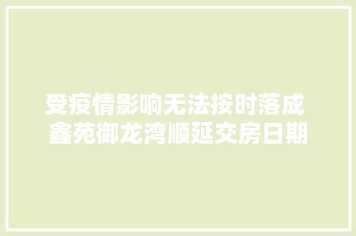 受疫情影响无法按时落成 鑫苑御龙湾顺延交房日期