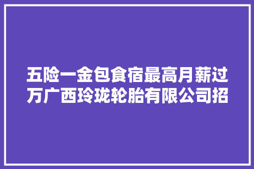 五险一金包食宿最高月薪过万广西玲珑轮胎有限公司招聘416人