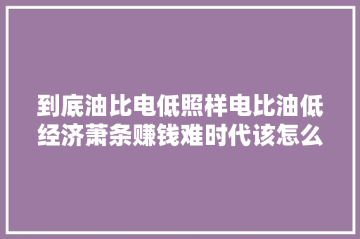 到底油比电低照样电比油低经济萧条赚钱难时代该怎么选
