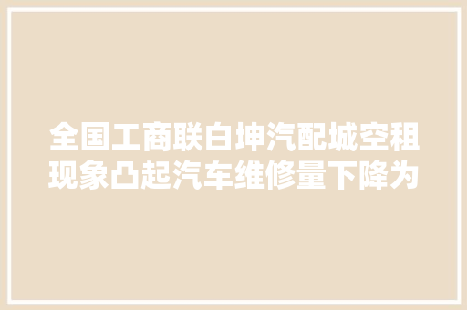 全国工商联白坤汽配城空租现象凸起汽车维修量下降为什么 汽车知识