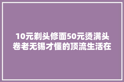 10元剃头修面50元烫满头卷老无锡才懂的顶流生活在这里
