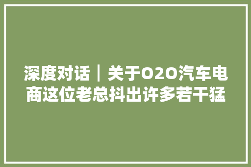 深度对话┃关于O2O汽车电商这位老总抖出许多若干猛料他的城市快修店还要与街边店竞争