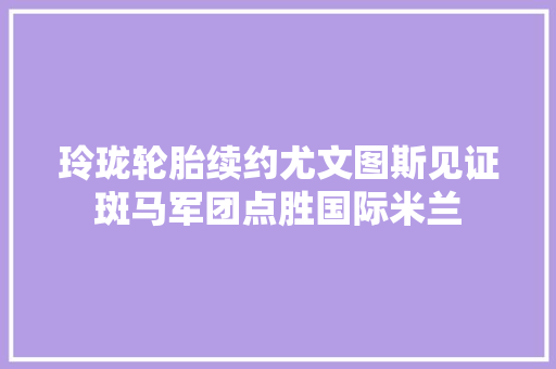 玲珑轮胎续约尤文图斯见证斑马军团点胜国际米兰