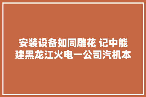 安装设备如同雕花 记中能建黑龙江火电一公司汽机本体班长贾志强