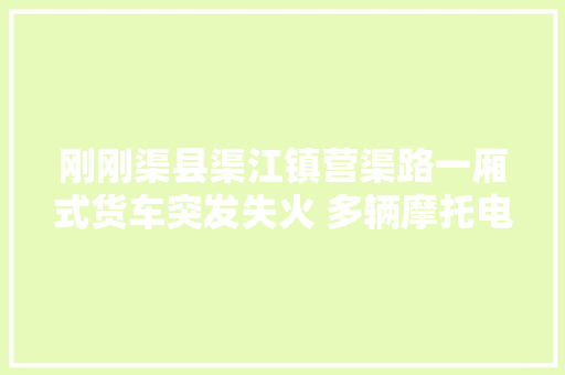 刚刚渠县渠江镇营渠路一厢式货车突发失火 多辆摩托电瓶车汽车烧毁