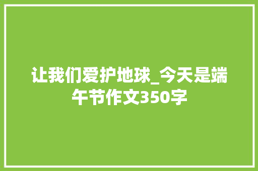 让我们爱护地球_今天是端午节作文350字