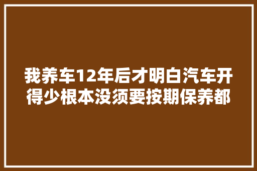 我养车12年后才明白汽车开得少根本没须要按期保养都是经验