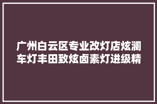 广州白云区专业改灯店炫澜车灯丰田致炫卤素灯进级精刚KUS海五双光透镜