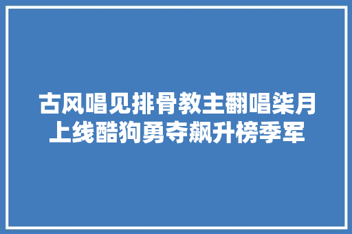 古风唱见排骨教主翻唱柒月上线酷狗勇夺飙升榜季军