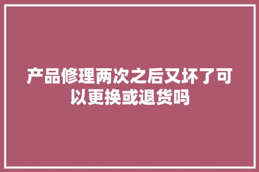 产品修理两次之后又坏了可以更换或退货吗
