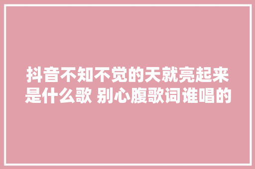 抖音不知不觉的天就亮起来是什么歌 别心腹歌词谁唱的