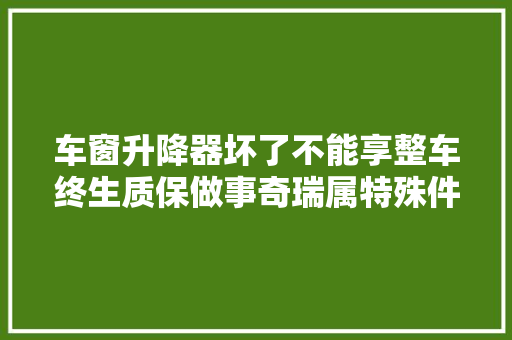 车窗升降器坏了不能享整车终生质保做事奇瑞属特殊件