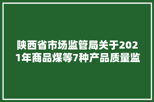 陕西省市场监管局关于2021年商品煤等7种产品质量监督抽查结果的通知布告 陕市监通知布告〔2022〕9号