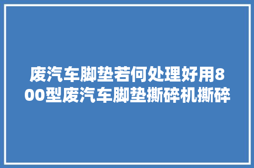 废汽车脚垫若何处理好用800型废汽车脚垫撕碎机撕碎便于二次运用