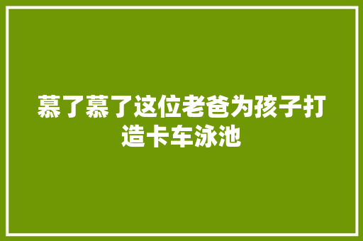 慕了慕了这位老爸为孩子打造卡车泳池