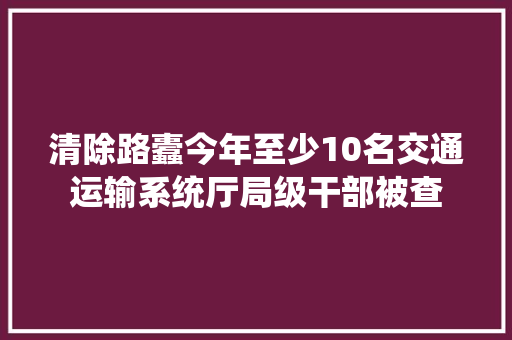清除路蠹今年至少10名交通运输系统厅局级干部被查
