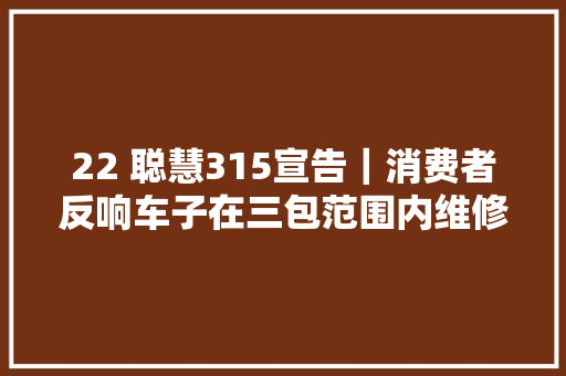 22 聪慧315宣告｜消费者反响车子在三包范围内维修手续复杂