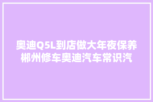 奥迪Q5L到店做大年夜保养郴州修车奥迪汽车常识汽