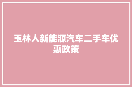 玉林人新能源汽车二手车优惠政策