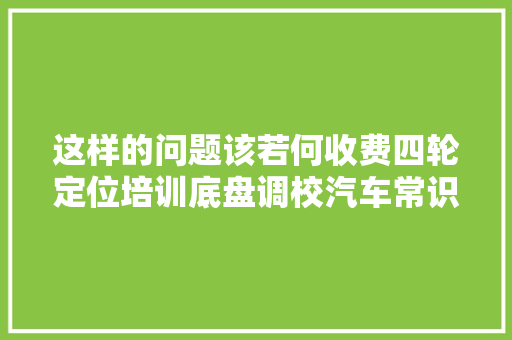 这样的问题该若何收费四轮定位培训底盘调校汽车常识