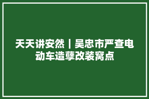 天天讲安然｜吴忠市严查电动车造孽改装窝点