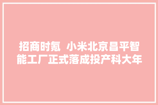 招商时氪  小米北京昌平智能工厂正式落成投产科大年夜讯飞湾区总部落地深圳一汽弗迪新能源动力电池一期项目在长春投产