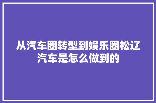 从汽车圈转型到娱乐圈松辽汽车是怎么做到的