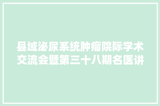 县域泌尿系统肿瘤院际学术交流会暨第三十八期名医讲坛在广汉市公民病院成功举办