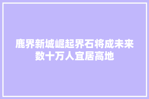 鹿界新城崛起界石将成未来数十万人宜居高地