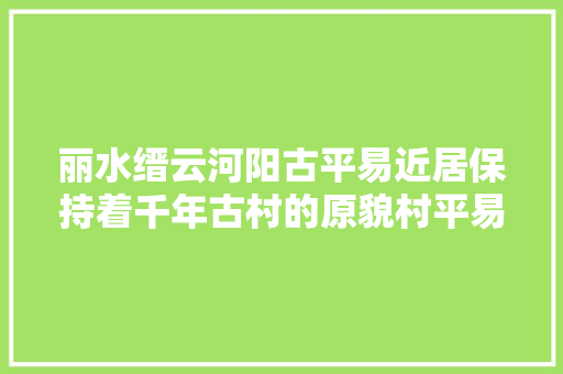 丽水缙云河阳古平易近居保持着千年古村的原貌村平易近仍生活在里面
