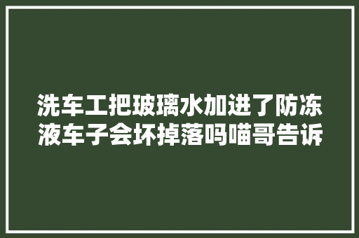 洗车工把玻璃水加进了防冻液车子会坏掉落吗喵哥告诉你处理方法