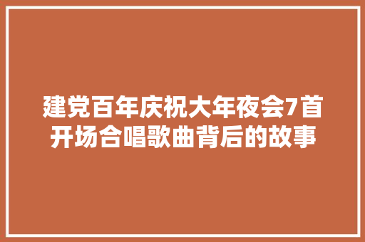 建党百年庆祝大年夜会7首开场合唱歌曲背后的故事 休闲娱乐