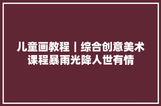 儿童画教程｜综合创意美术课程暴雨光降人世有情