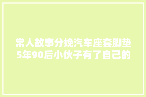 常人故事分娩汽车座套脚垫5年90后小伙子有了自己的座套脚垫工厂