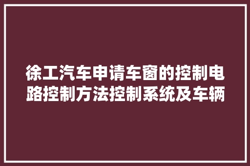 徐工汽车申请车窗的控制电路控制方法控制系统及车辆专利实现故障锁定功能提高了车窗控制的安然性