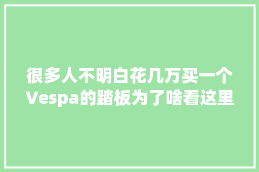 很多人不明白花几万买一个Vespa的踏板为了啥看这里吧
