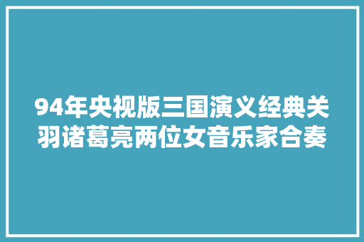 94年央视版三国演义经典关羽诸葛亮两位女音乐家合奏史诗
