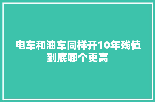 电车和油车同样开10年残值到底哪个更高